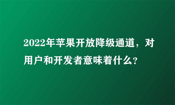 2022年苹果开放降级通道，对用户和开发者意味着什么？