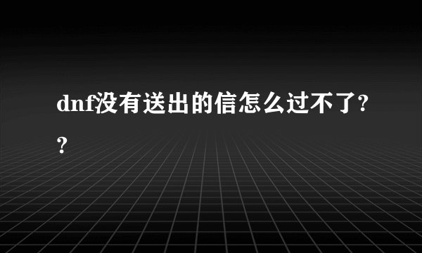 dnf没有送出的信怎么过不了??