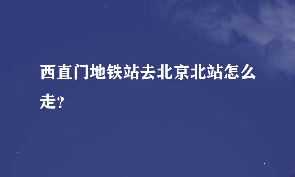 西直门地铁站去北京北站怎么走？