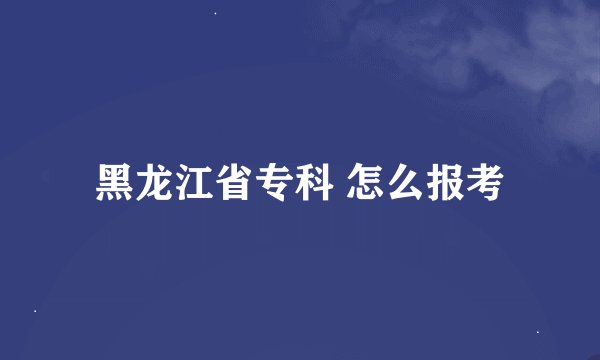 黑龙江省专科 怎么报考