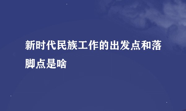 新时代民族工作的出发点和落脚点是啥
