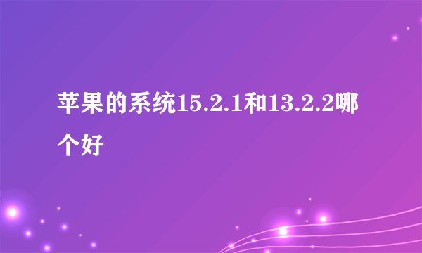 苹果的系统15.2.1和13.2.2哪个好