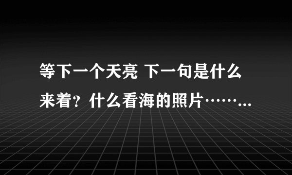 等下一个天亮 下一句是什么来着？什么看海的照片……完全整句的是什么？