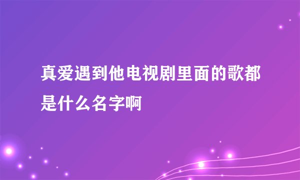 真爱遇到他电视剧里面的歌都是什么名字啊