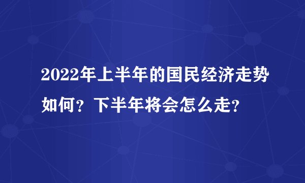 2022年上半年的国民经济走势如何？下半年将会怎么走？