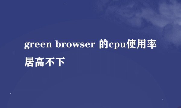 green browser 的cpu使用率居高不下
