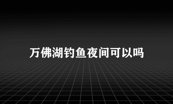 万佛湖钓鱼夜间可以吗