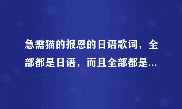 急需猫的报恩的日语歌词，全部都是日语，而且全部都是日语的平假名，不能有日语汉字！