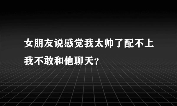 女朋友说感觉我太帅了配不上我不敢和他聊天？