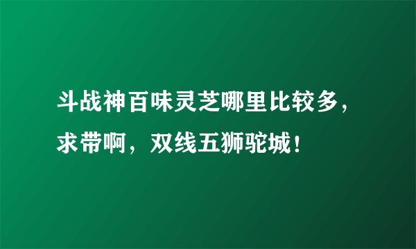 斗战神百味灵芝哪里比较多，求带啊，双线五狮驼城！