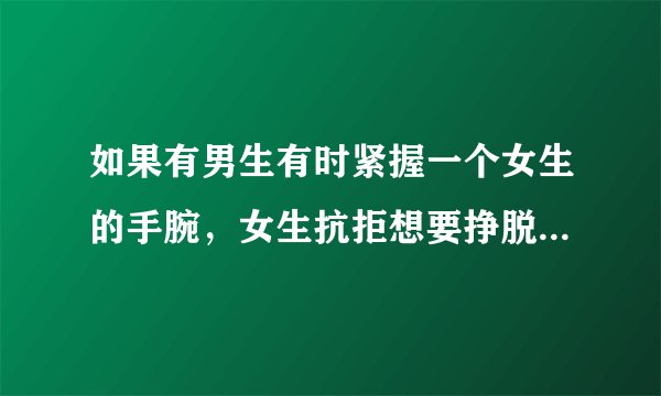 如果有男生有时紧握一个女生的手腕，女生抗拒想要挣脱，过了几秒那男的才放手。这是什么情况？说具体点。