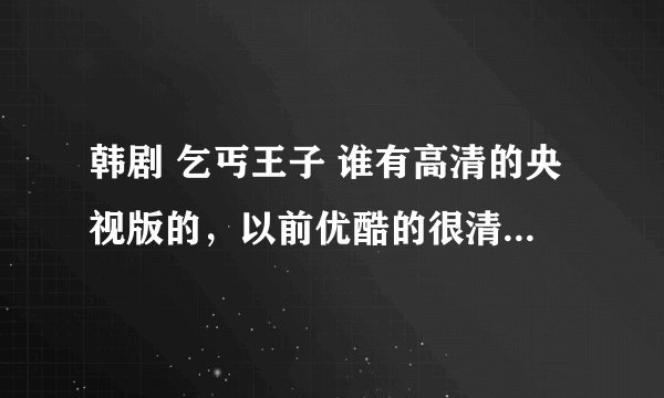 韩剧 乞丐王子 谁有高清的央视版的，以前优酷的很清晰，后来不知道怎么的都删了，谁有啊 大把的金子给
