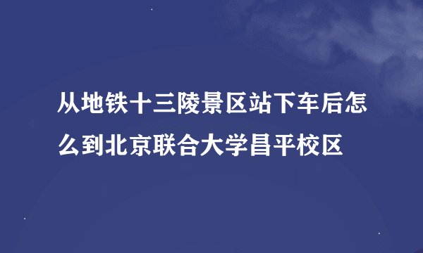 从地铁十三陵景区站下车后怎么到北京联合大学昌平校区