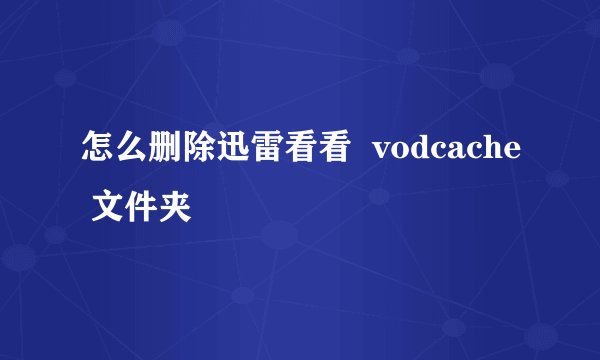 怎么删除迅雷看看  vodcache 文件夹