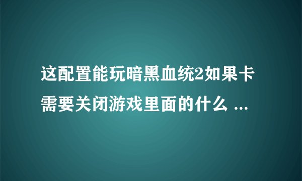 这配置能玩暗黑血统2如果卡需要关闭游戏里面的什么 详细点谢谢