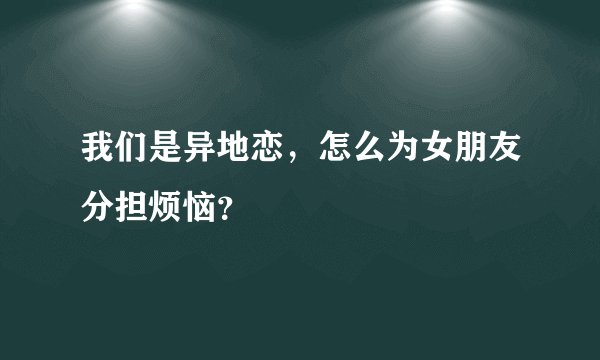 我们是异地恋，怎么为女朋友分担烦恼？