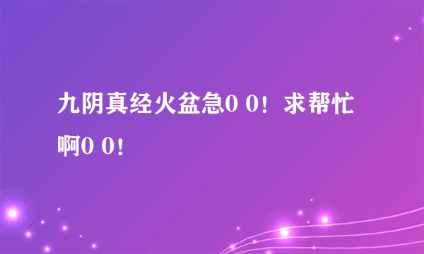 九阴真经火盆急0 0！求帮忙啊0 0！
