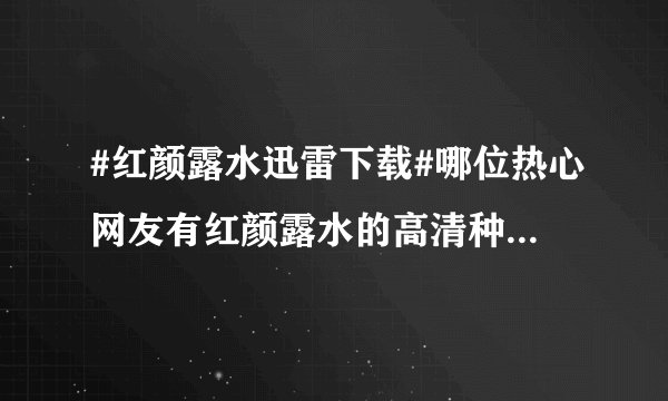 #红颜露水迅雷下载#哪位热心网友有红颜露水的高清种子，能不能发给我呢？