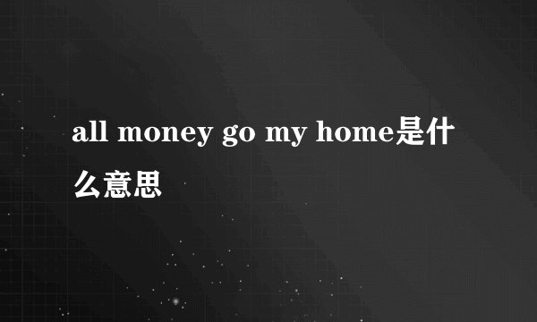 all money go my home是什么意思