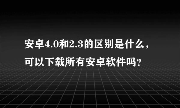 安卓4.0和2.3的区别是什么，可以下载所有安卓软件吗？