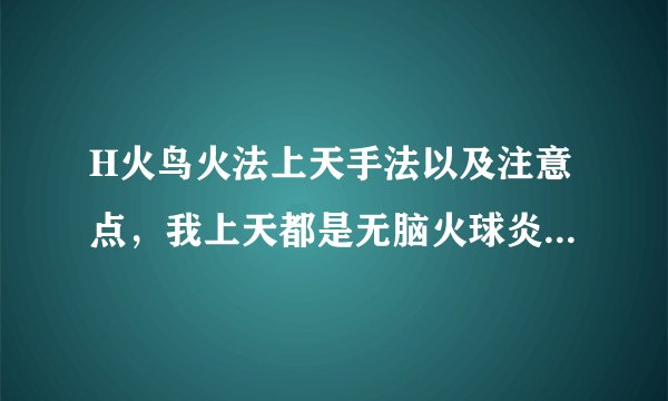 H火鸟火法上天手法以及注意点，我上天都是无脑火球炎爆的，是不是错了，好像还有什么点燃什么的不懂
