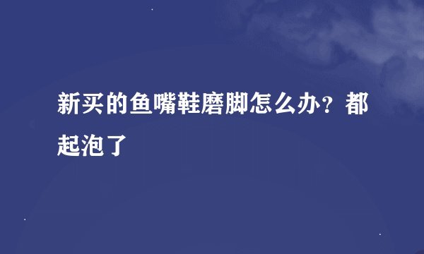 新买的鱼嘴鞋磨脚怎么办？都起泡了