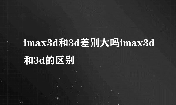 imax3d和3d差别大吗imax3d和3d的区别