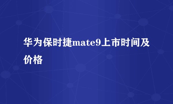 华为保时捷mate9上市时间及价格