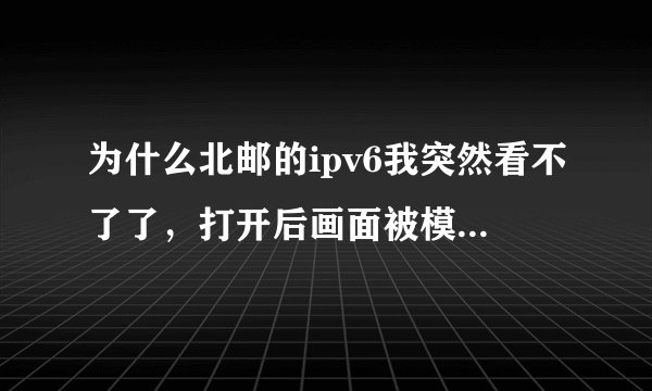 为什么北邮的ipv6我突然看不了了，打开后画面被模糊化了？