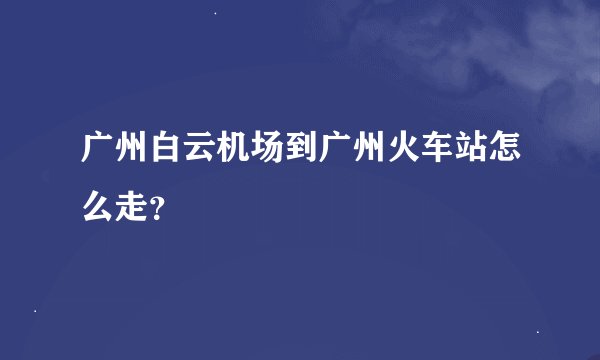 广州白云机场到广州火车站怎么走？