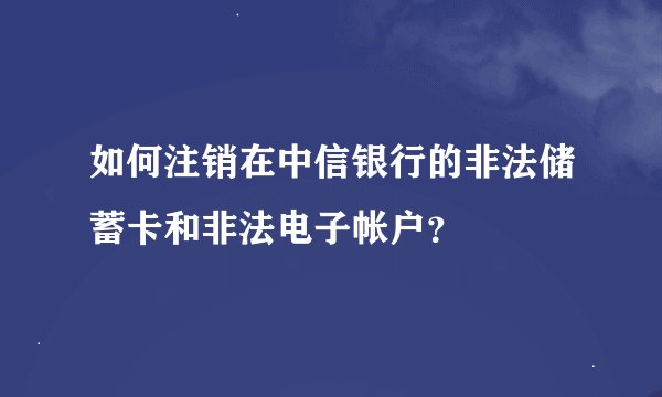 如何注销在中信银行的非法储蓄卡和非法电子帐户？