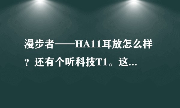 漫步者——HA11耳放怎么样？还有个听科技T1。这两个哪个好点！也可以介绍其他品牌。大神们帮帮忙