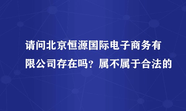 请问北京恒源国际电子商务有限公司存在吗？属不属于合法的