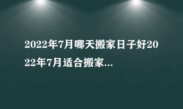 2022年7月哪天搬家日子好2022年7月适合搬家黄道吉日一览表黄历凶吉