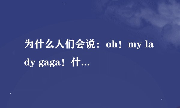 为什么人们会说：oh！my lady gaga！什么意思啊！
