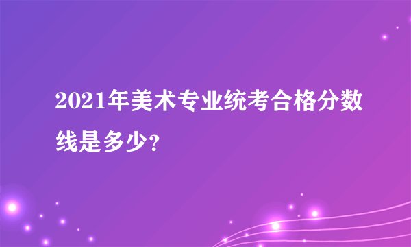 2021年美术专业统考合格分数线是多少？