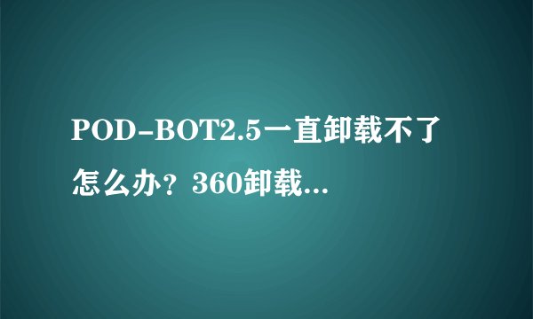 POD-BOT2.5一直卸载不了怎么办？360卸载不了，老提示错误，在控制面板也卸载不了，就是个流氓软件