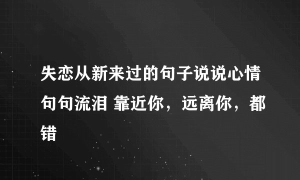 失恋从新来过的句子说说心情句句流泪 靠近你，远离你，都错