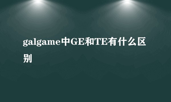 galgame中GE和TE有什么区别