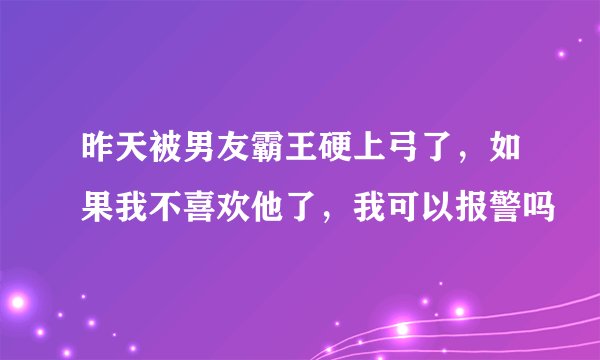 昨天被男友霸王硬上弓了，如果我不喜欢他了，我可以报警吗