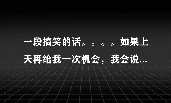 一段搞笑的话。。。。如果上天再给我一次机会，我会说 。 一万年。。。补完整，