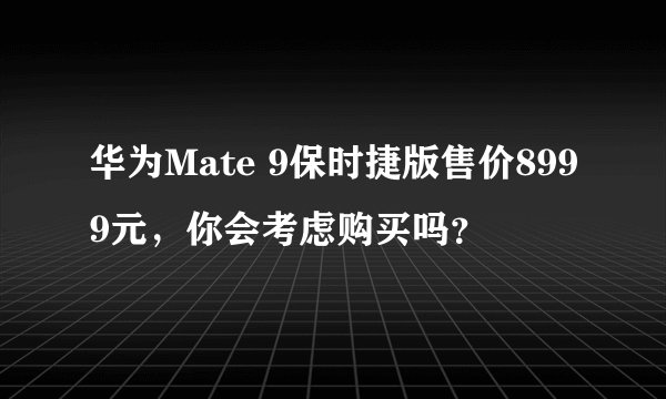 华为Mate 9保时捷版售价8999元，你会考虑购买吗？