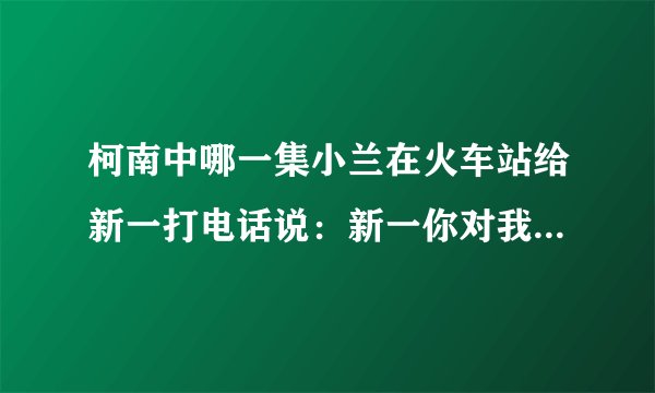 柯南中哪一集小兰在火车站给新一打电话说：新一你对我———，旁边还有荷叶跟平次