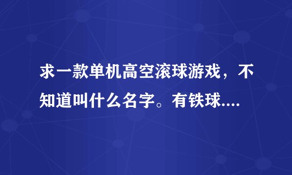 求一款单机高空滚球游戏，不知道叫什么名字。有铁球.木球和报纸球三种。报纸球可以被风刮起来，铁的重力很