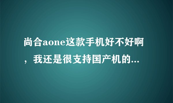 尚合aone这款手机好不好啊，我还是很支持国产机的。想买部大屏幕的，价格要适中的。买哪款好啊。。。。。。