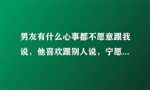 男友有什么心事都不愿意跟我说，他喜欢跟别人说，宁愿跟别人谈心也不跟我谈，为什么？