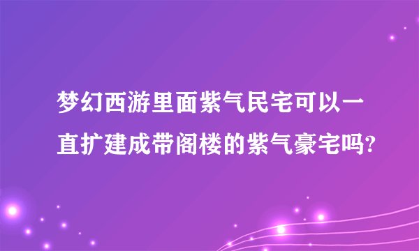 梦幻西游里面紫气民宅可以一直扩建成带阁楼的紫气豪宅吗?