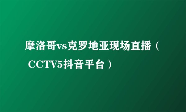 摩洛哥vs克罗地亚现场直播（ CCTV5抖音平台）