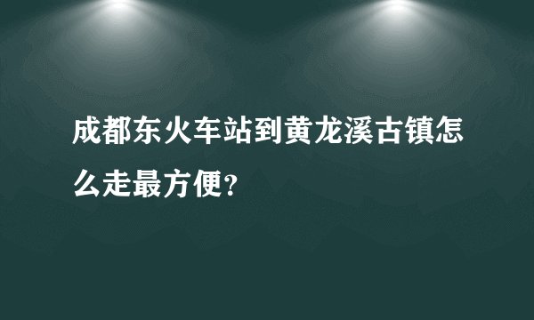 成都东火车站到黄龙溪古镇怎么走最方便？