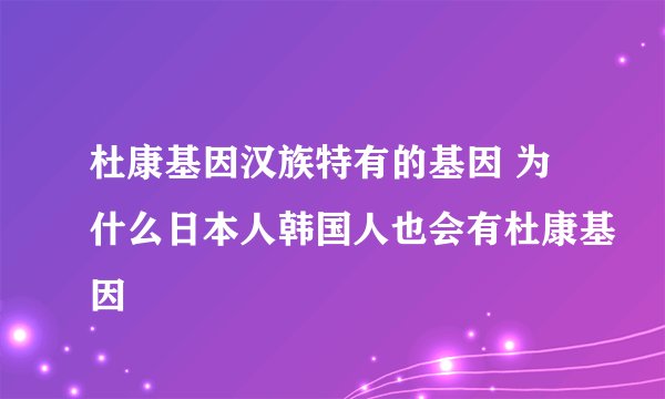 杜康基因汉族特有的基因 为什么日本人韩国人也会有杜康基因